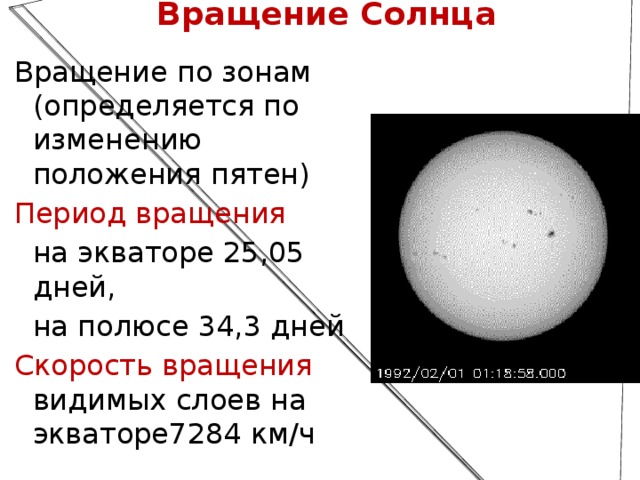 Вращение Солнца Вращение по зонам (определяется по изменению положения пятен) Период вращения на экваторе 25,05 дней, на полюсе 34,3 дней Скорость вращения видимых слоев на экваторе7284 км/ч  