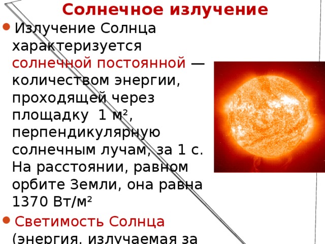 Солнечное излучение Излучение Солнца характеризуется солнечной постоянной — количеством энергии, проходящей через площадку 1 м², перпендикулярную солнечным лучам, за 1 с. На расстоянии, равном орбите Земли, она равна 1370 Вт/м² Светимость Солнца (энергия, излучаемая за 1 с. со всей поверхности) 3,846·10 26  Вт  