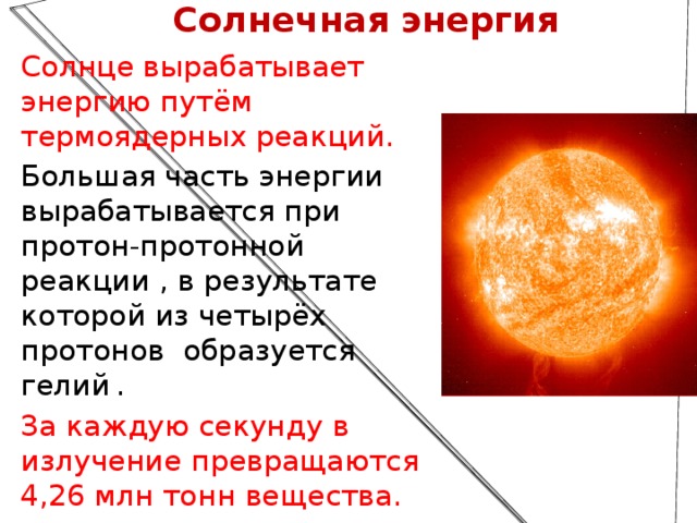 Солнечная энергия Солнце вырабатывает энергию путём термоядерных реакций. Большая часть энергии вырабатывается при протон-протонной реакции , в результате которой из четырёх протонов  образуется гелий   . За каждую секунду в излучение превращаются 4,26 млн тонн вещества.  