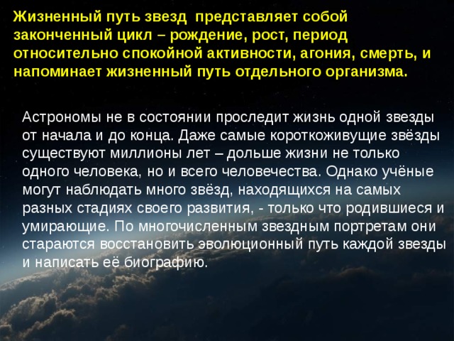 Жизненный путь звезд представляет собой законченный цикл – рождение, рост, период относительно спокойной активности, агония, смерть, и напоминает жизненный путь отдельного организма. Астрономы не в состоянии проследит жизнь одной звезды от начала и до конца. Даже самые короткоживущие звёзды существуют миллионы лет – дольше жизни не только одного человека, но и всего человечества. Однако учёные могут наблюдать много звёзд, находящихся на самых разных стадиях своего развития, - только что родившиеся и умирающие. По многочисленным звездным портретам они стараются восстановить эволюционный путь каждой звезды и написать её биографию. 