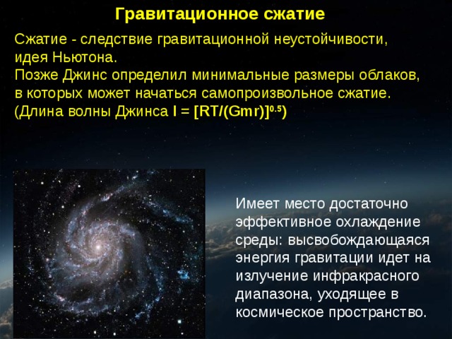 Гравитационное сжатие Сжатие - следствие гравитационной неустойчивости, идея Ньютона. Позже Джинс определил минимальные размеры облаков, в которых может начаться самопроизвольное сжатие. (Длина волны Джинса l = [RT/(Gmr)] 0.5 ) Имеет место достаточно эффективное охлаждение среды: высвобождающаяся энергия гравитации идет на излучение инфракрасного диапазона, уходящее в космическое пространство. 