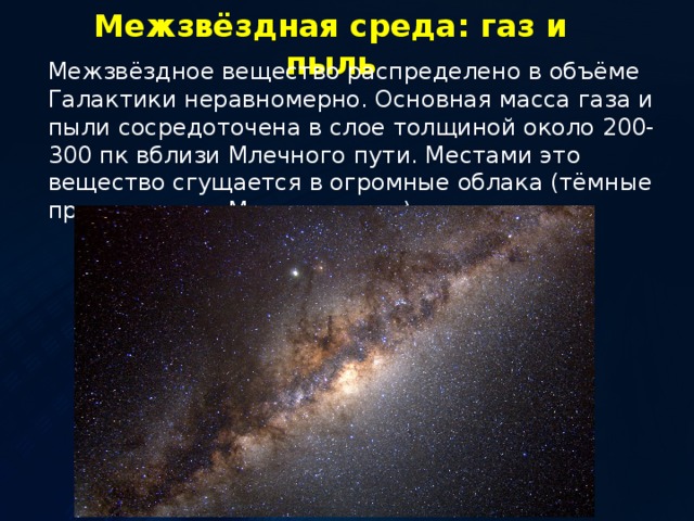 Межзвёздная среда: газ и пыль Межзвёздное вещество распределено в объёме Галактики неравномерно. Основная масса газа и пыли сосредоточена в слое толщиной около 200-300 пк вблизи Млечного пути. Местами это вещество сгущается в огромные облака (тёмные промежутки в Млечном пути). 