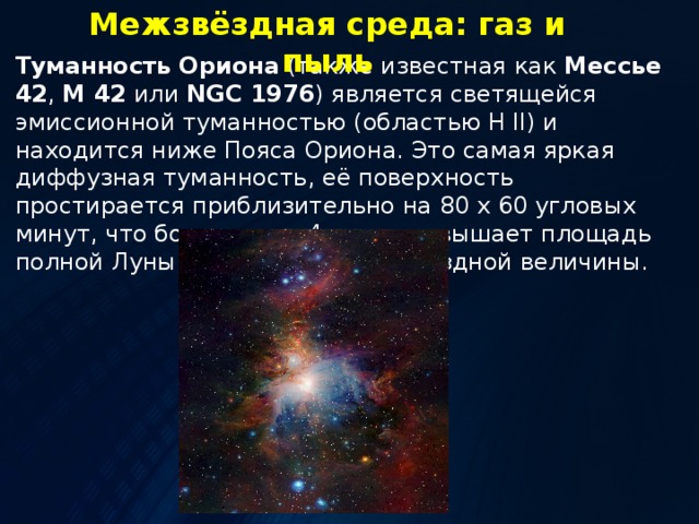 Межзвёздная среда: газ и пыль Туманность Ориона (также известная как Мессье 42 , M 42 или NGC 1976 ) является светящейся эмиссионной туманностью (областью H II) и находится ниже Пояса Ориона. Это самая яркая диффузная туманность, её поверхность простирается приблизительно на 80 x 60 угловых минут, что более чем в 4 раза превышает площадь полной Луны и блеске около 4 звездной величины. 