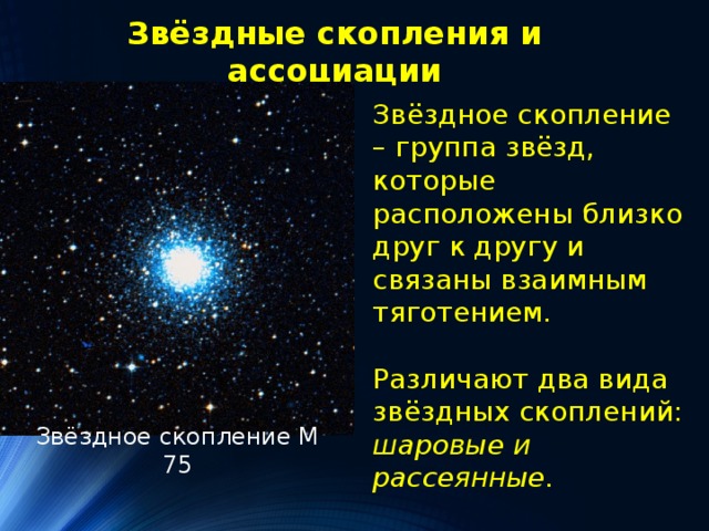 Звёздные скопления и ассоциации Звёздное скопление – группа звёзд, которые расположены близко друг к другу и связаны взаимным тяготением. Различают два вида звёздных скоплений: шаровые и рассеянные. Звёздное скопление М 75 