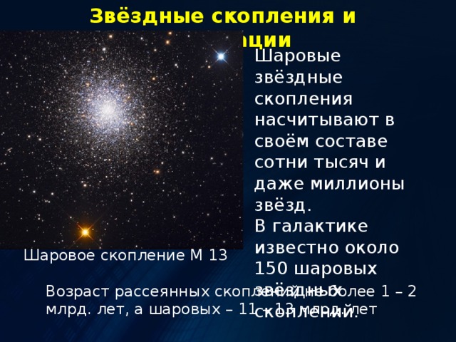 Звёздные скопления и ассоциации Шаровые звёздные скопления насчитывают в своём составе сотни тысяч и даже миллионы звёзд. В галактике известно около 150 шаровых звёздных скоплений. Шаровое скопление М 13 Возраст рассеянных скоплений не более 1 – 2 млрд. лет, а шаровых – 11 – 13 млрд. лет 