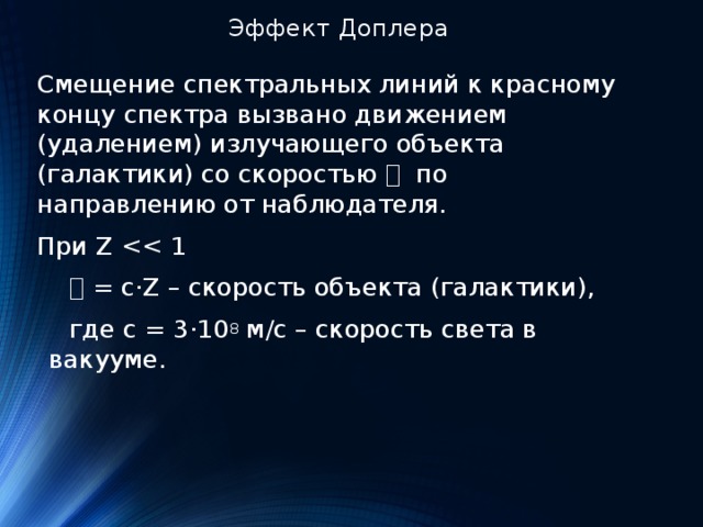 Эффект Доплера Смещение спектральных линий к красному концу спектра вызвано движением (удалением) излучающего объекта (галактики) со скоростью 𝓿 по направлению от наблюдателя. При Z  𝓿 = c·Z – скорость объекта (галактики),  где c = 3 ·10 8  м/с – скорость света в вакууме. 