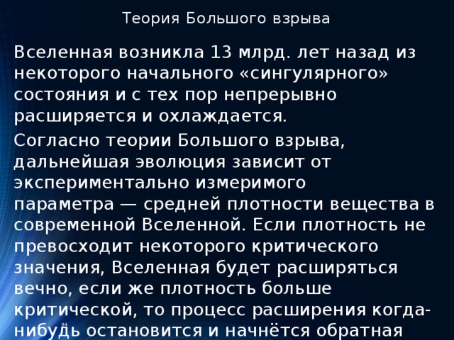 Теория Большого взрыва Вселенная возникла 13 млрд. лет назад из некоторого начального «сингулярного» состояния и с тех пор непрерывно расширяется и охлаждается. Согласно теории Большого взрыва, дальнейшая эволюция зависит от экспериментально измеримого параметра — средней плотности вещества в современной Вселенной. Если плотность не превосходит некоторого критического значения, Вселенная будет расширяться вечно, если же плотность больше критической, то процесс расширения когда-нибудь остановится и начнётся обратная фаза сжатия, возвращающая к исходному сингулярному состоянию.  34 