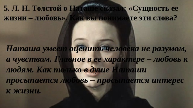 5. Л. Н. Толстой о Наташе сказал: «Сущность ее жизни – любовь». Как вы понимаете эти слова? Наташа умеет оценить человека не разумом, а чувством. Главное в ее характере – любовь к людям. Как только в душе Наташи просыпается любовь – просыпается интерес к жизни. 