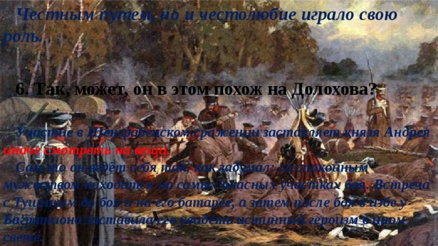 Честным путем, но и честолюбие играло свою роль. 6. Так, может, он в этом похож на Долохова? Участие в Шенграбенском сражении заставляет князя Андрея иначе смотреть на вещи. Сам-то он ведёт себя так, как задумал: со спокойным мужеством находится на самых опасных участках боя. Встреча с Тушиным до боя и на его батарее, а затем после боя в избе у Багратиона заставила его увидеть истинный героизм в ином свете. 