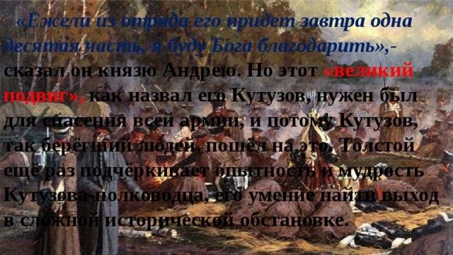 «Ежели из отряда его придет завтра одна десятая часть, я буду Бога благодарить»,- сказал он князю Андрею. Но этот «великий подвиг», как назвал его Кутузов, нужен был для спасения всей армии, и потому Кутузов, так берёгший людей, пошёл на это. Толстой ещё раз подчёркивает опытность и мудрость Кутузова-полководца, его умение найти выход в сложной исторической обстановке. 