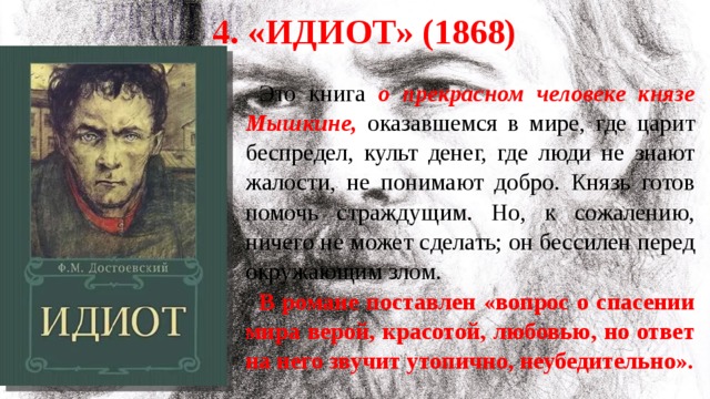 4. «Идиот» (1868) Это книга о прекрасном человеке князе Мышкине, оказавшемся в мире, где царит беспредел, культ денег, где люди не знают жалости, не понимают добро. Князь готов помочь страждущим. Но, к сожалению, ничего не может сделать; он бессилен перед окружающим злом. В романе поставлен «вопрос о спасении мира верой, красотой, любовью, но ответ на него звучит утопично, неубедительно». 