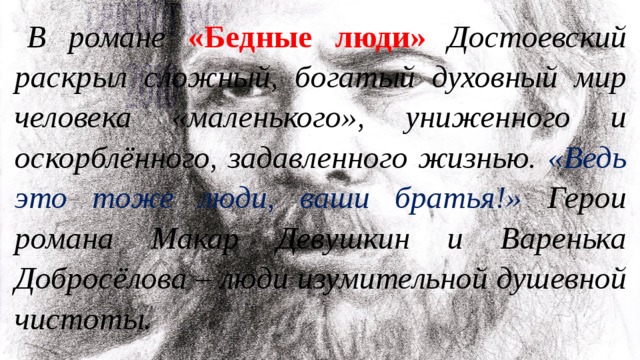 В романе «Бедные люди» Достоевский раскрыл сложный, богатый духовный мир человека «маленького», униженного и оскорблённого, задавленного жизнью. «Ведь это тоже люди, ваши братья!» Герои романа Макар Девушкин и Варенька Добросёлова – люди изумительной душевной чистоты. 