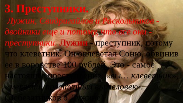 3. Преступники.  Лужин, Свидригайлов и Раскольников - двойники еще и потому, что все они - преступники. Лужин - преступник, потому что клеветник. Он оклеветал Соню, обвинив ее в воровстве 100 рублей. Это - самое настоящее преступление. «вы… клеветник», «мерзкий, преступный вы человек». (Лебезятников о Лужине) 