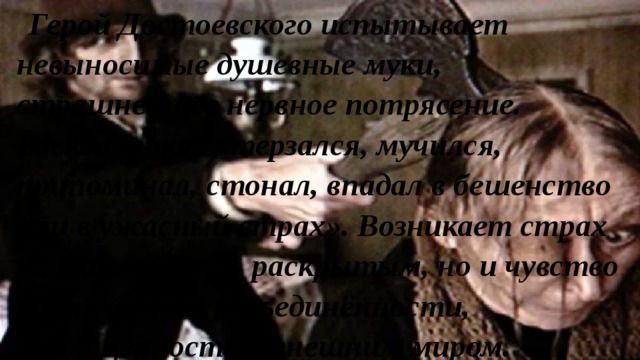 Герой Достоевского испытывает невыносимые душевные муки, страшнейшее нервное потрясение. Раскольников «терзался, мучился, припоминал, стонал, впадал в бешенство или в ужасный страх». Возникает страх не только быть раскрытым, но и чувство одиночества, разъединённости, разобщенности с внешним миром. 