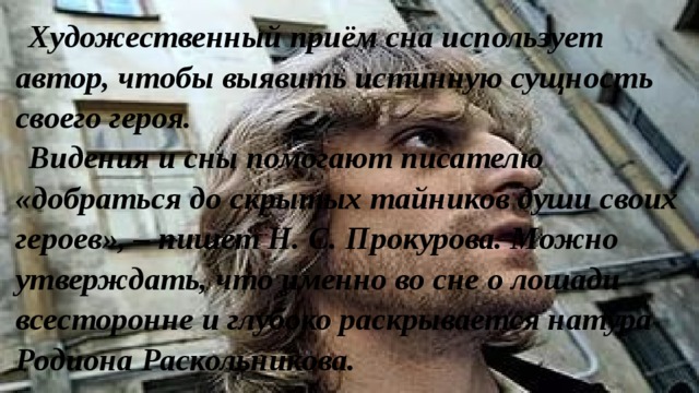 Художественный приём сна использует автор, чтобы выявить истинную сущность своего героя. Видения и сны помогают писателю «добраться до скрытых тайников души своих героев», – пишет Н. С. Прокурова. Можно утверждать, что именно во сне о лошади всесторонне и глубоко раскрывается натура Родиона Раскольникова. 