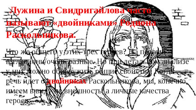 Лужина и Свидригайлова часто называют «двойниками» Родиона Раскольникова. Что же общего у этих трех героев? На первый взгляд, они очень разные. Но при детальном анализе у них можно обнаружить общие свойства. Когда речь идет о двойниках Раскольникова, мы, конечно, имеем в виду не внешность, а личные качества героев. 