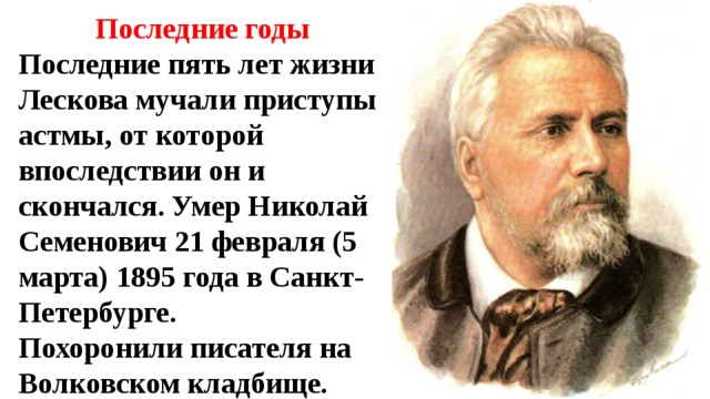 Последние годы Последние пять лет жизни Лескова мучали приступы астмы, от которой впоследствии он и скончался. Умер Николай Семенович 21 февраля (5 марта) 1895 года в Санкт-Петербурге. Похоронили писателя на Волковском кладбище. 