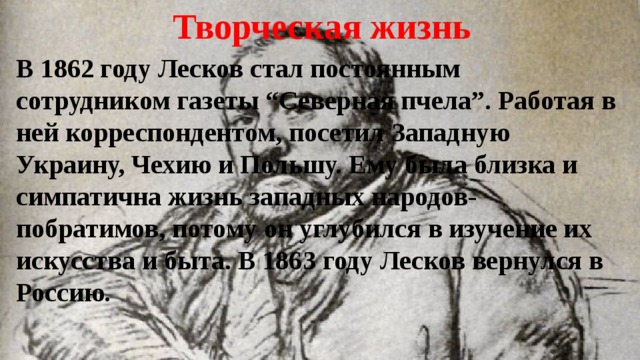Творческая жизнь В 1862 году Лесков стал постоянным сотрудником газеты “Северная пчела”. Работая в ней корреспондентом, посетил Западную Украину, Чехию и Польшу. Ему была близка и симпатична жизнь западных народов-побратимов, потому он углубился в изучение их искусства и быта. В 1863 году Лесков вернулся в Россию. 