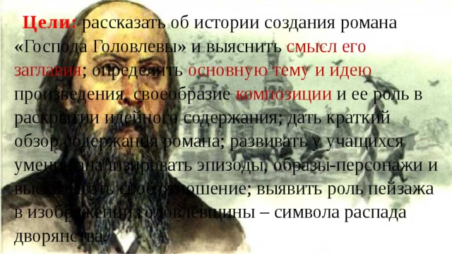 Цели : рассказать об истории создания романа «Господа Головлевы» и выяснить смысл его заглавия ; определить основную тему и идею произведения, своеобразие композиции и ее роль в раскрытии идейного содержания; дать краткий обзор содержания романа; развивать у учащихся умение анализировать эпизоды, образы-персонажи и высказывать своё отношение; выявить роль пейзажа в изображении головлёвщины – символа распада дворянства. 