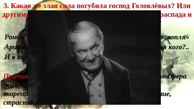 3. Какая же злая сила погубила господ Головлёвых? Или другими словами: в чём причина постепенного распада и вырождения головлёвского семейства? Роман начинается с «поистине трагического вопля» Арины Петровны: «И для кого я припасала!.. Для кого?.. И в кого я этаких извергов уродила!» Причины головлёвского вымирания: тусклая атмосфера жизни, полнейшая бездуховность, глубоко вкоренившееся в натуру Головлёвых – пустословие, страстное стремление к наживе. 