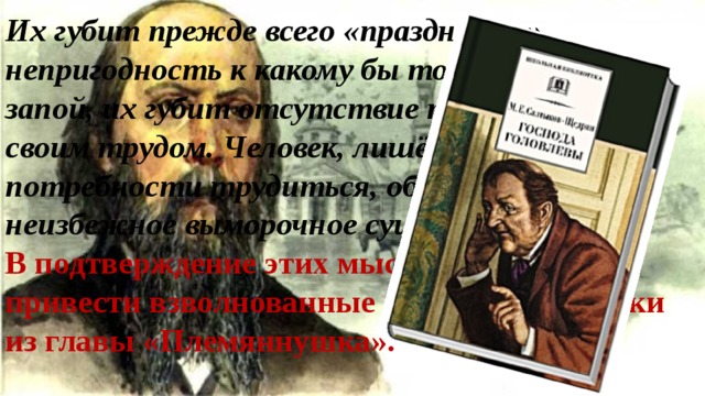 Их губит прежде всего «праздность», непригодность к какому бы то ни было делу, запой, их губит отсутствие привычки жить своим трудом. Человек, лишённый потребности трудиться, обречён на неизбежное выморочное существование. В подтверждение этих мыслей можно привести взволнованные лирические строки из главы «Племяннушка». 