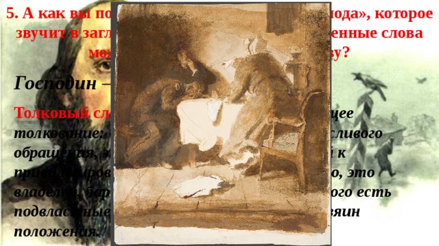 5. А как вы понимаете значение слова «господа», которое звучит в заглавии романа? Какие однокоренные слова можно подобрать к данному слову?  Господин – хозяин положения. Толковый словарь В.И. Даля даёт следующее толкование: «Господин» – это и форма вежливого обращения, это и человек, принадлежащий к привилегированному классу, но прежде всего, это владелец, барин, помещик, хозяин, тот, у кого есть подвластные». Господин – это владыка, хозяин положения. 