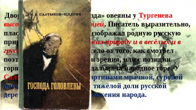  Дворянские усадьбы-«гнезда» овеяны у Тургенева высокой, благоуханной поэзией . Писатель выразительно, пластично, увлекательно изображал родную русскую природу. Некрасов  изображал природу и в весёлых и в грустных тонах. Это зависело от того, как смотрел поэт: или с народной точки зрения, или с позиции горячего заступника, страдальца за народное горе. У Салтыкова-Щедрина за картинами мрачной, суровой погоды угадывается образ тяжёлой доли русской деревни и бедственного положения народа. 