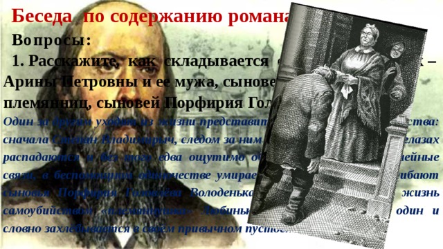 Беседа по содержанию романа. Вопросы : 1. Расскажите, как складывается судьба Головлёвых – Арины Петровны и ее мужа, сыновей, дочери, племянниц, сыновей Порфирия Головлёва. Один за другим уходят из жизни представители головлёвского семейства: сначала Степан Владимирыч, следом за ним Павел Владимирыч. На глазах распадаются и без того едва ощутимо объединяющие героев семейные связи, в беспомощном одиночестве умирает Арина Петровна, погибают сыновья Порфирия Головлёва Володенька и Петенька, кончает жизнь самоубийством «племяннушка» Любинька. Иудушка остаётся один и словно захлёбывается в своём привычном пустословии. 