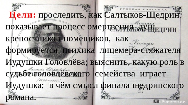 Цели : проследить, как Салтыков-Щедрин показывает процесс омертвения душ крепостников-помещиков, как формируется психика лицемера-стяжателя Иудушки Головлёва; выяснить, какую роль в судьбе головлёвского семейства играет Иудушка; в чём смысл финала щедринского романа. 