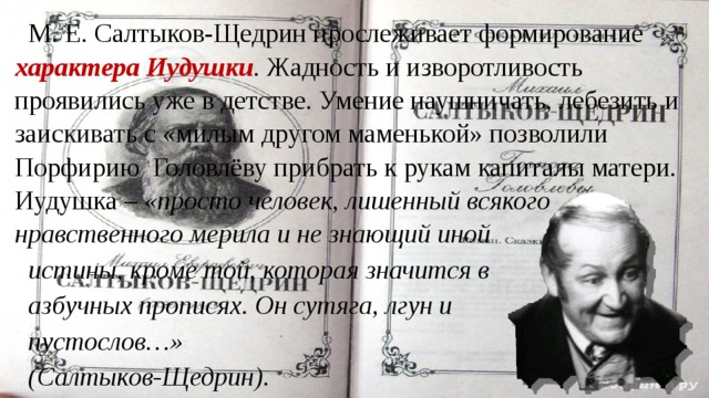 М. Е. Салтыков-Щедрин прослеживает формирование характера Иудушки . Жадность и изворотливость проявились уже в детстве. Умение наушничать, лебезить и заискивать с «милым другом маменькой» позволили Порфирию Головлёву прибрать к рукам капиталы матери. Иудушка – «просто человек, лишенный всякого нравственного мерила и не знающий иной истины, кроме той, которая значится в азбучных прописях. Он сутяга, лгун и пустослов…» (Салтыков-Щедрин). 