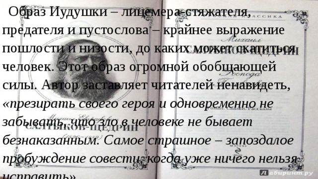 Образ Иудушки – лицемера-стяжателя, предателя и пустослова – крайнее выражение пошлости и низости, до каких может скатиться человек. Этот образ огромной обобщающей силы. Автор заставляет читателей ненавидеть, «презирать своего героя и одновременно не забывать, что зло в человеке не бывает безнаказанным. Самое страшное – запоздалое пробуждение совести, когда уже ничего нельзя исправить». 