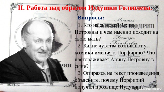II. Работа над образом Иудушки Головлева. Вопросы : 1. Кто из сыновей Арины Петровны и чем именно походит на свою мать? 2. Какие чувства возникают у хозяйки имения к Порфирию? Что настораживает Арину Петровну в сыне? 3. Опираясь на текст произведения, объясните, почему Порфирий получил прозвище Иудушки? 
