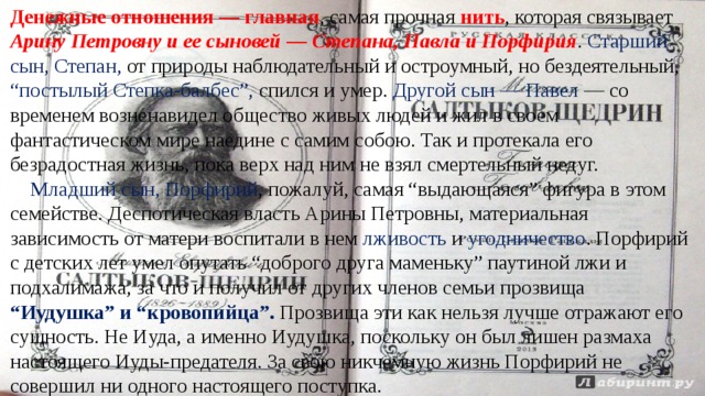 Денежные отношения — главная , самая прочная нить , которая связывает Арину Петровну и ее сыновей — Степана, Павла и Порфирия . Старший сын, Степан, от природы наблюдательный и остроумный, но бездеятельный, “постылый Степка-балбес”, спился и умер. Другой сын — Павел — со временем возненавидел общество живых людей и жил в своем фантастическом мире наедине с самим собою. Так и протекала его безрадостная жизнь, пока верх над ним не взял смертельный недуг.        Младший сын, Порфирий , пожалуй, самая “выдающаяся” фигура в этом семействе. Деспотическая власть Арины Петровны, материальная зависимость от матери воспитали в нем лживость и угодничество . Порфирий с детских лет умел опутать “доброго друга маменьку” паутиной лжи и подхалимажа, за что и получил от других членов семьи прозвища “Иудушка” и “кровопийца”. Прозвища эти как нельзя лучше отражают его сущность. Не Иуда, а именно Иудушка, поскольку он был лишен размаха настоящего Иуды-предателя. За свою никчемную жизнь Порфирий не совершил ни одного настоящего поступка.  