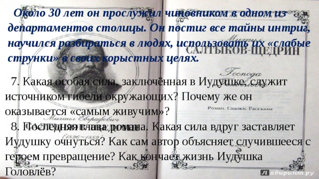 Около 30 лет он прослужил чиновником в одном из департаментов столицы. Он постиг все тайны интриг, научился разбираться в людях, использовать их «слабые струнки» в своих корыстных целях. 7. Какая особая сила, заключённая в Иудушке, служит источником гибели окружающих? Почему же он оказывается «самым живучим»? 8. Последняя глава романа. Какая сила вдруг заставляет Иудушку очнуться? Как сам автор объясняет случившееся с героем превращение? Как кончает жизнь Иудушка Головлёв? 