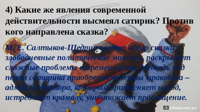 4) Какие же явления современной действительности высмеял сатирик? Против кого направлена сказка? М. Е. Салтыков-Щедрин вводит в мир сказки злободневные политические мотивы, раскрывает сложные проблемы современности. Медведь под пером сатирика приобретает черты мракобеса – администратора, который притесняет народ, истребляет крамолу, уничтожает просвещение. 