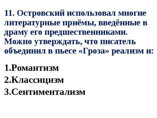 11. Островский использовал многие литературные приёмы, введённые в драму его предшественниками. Можно утверждать, что писатель объединил в пьесе «Гроза» реализм и: 1.Романтизм 2.Классицизм 3.Сентиментализм 