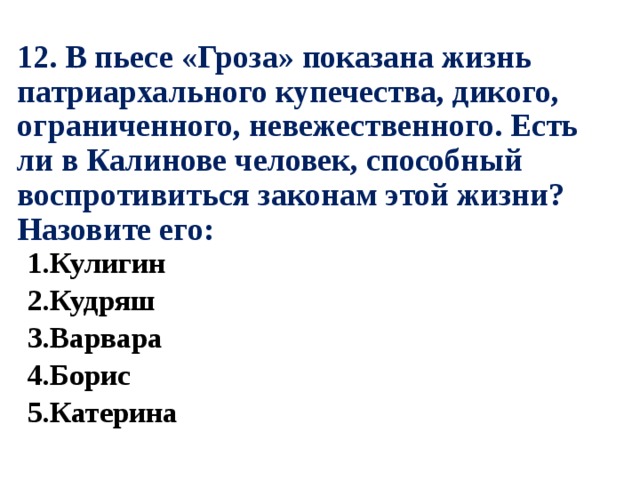 12. В пьесе «Гроза» показана жизнь патриархального купечества, дикого, ограниченного, невежественного. Есть ли в Калинове человек, способный воспротивиться законам этой жизни? Назовите его: 1.Кулигин 2.Кудряш 3.Варвара 4.Борис 5.Катерина 