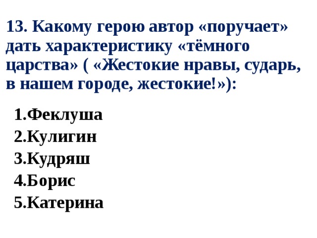 13. Какому герою автор «поручает» дать характеристику «тёмного царства» ( «Жестокие нравы, сударь, в нашем городе, жестокие!»): 1.Феклуша 2.Кулигин 3.Кудряш 4.Борис 5.Катерина 