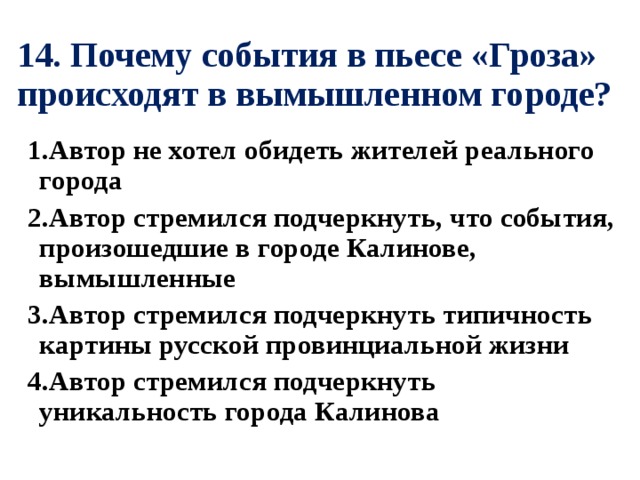 14. Почему события в пьесе «Гроза» происходят в вымышленном городе? 1.Автор не хотел обидеть жителей реального города 2.Автор стремился подчеркнуть, что события, произошедшие в городе Калинове, вымышленные 3.Автор стремился подчеркнуть типичность картины русской провинциальной жизни 4.Автор стремился подчеркнуть уникальность города Калинова 