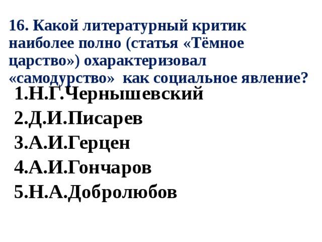 16. Какой литературный критик наиболее полно (статья «Тёмное царство») охарактеризовал «самодурство» как социальное явление? 1.Н.Г.Чернышевский 2.Д.И.Писарев 3.А.И.Герцен 4.А.И.Гончаров 5.Н.А.Добролюбов 