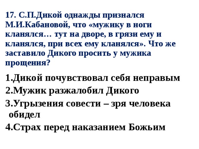 17. С.П.Дикой однажды признался М.И.Кабановой, что «мужику в ноги кланялся… тут на дворе, в грязи ему и кланялся, при всех ему кланялся». Что же заставило Дикого просить у мужика прощения? 1.Дикой почувствовал себя неправым 2.Мужик разжалобил Дикого 3.Угрызения совести – зря человека обидел 4.Страх перед наказанием Божьим 