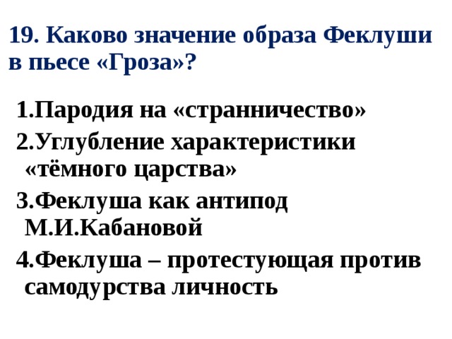 19. Каково значение образа Феклуши в пьесе «Гроза»? 1.Пародия на «странничество» 2.Углубление характеристики «тёмного царства» 3.Феклуша как антипод М.И.Кабановой 4.Феклуша – протестующая против самодурства личность 