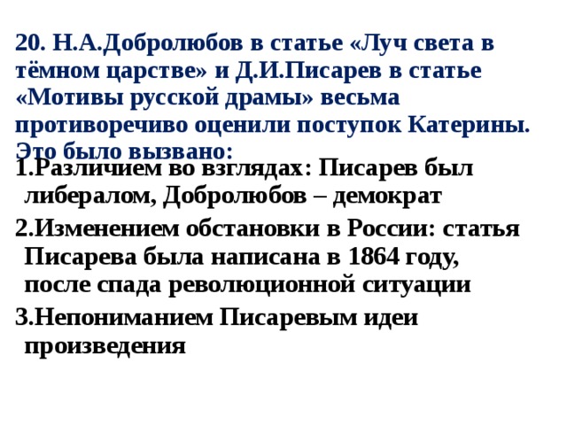 20. Н.А.Добролюбов в статье «Луч света в тёмном царстве» и Д.И.Писарев в статье «Мотивы русской драмы» весьма противоречиво оценили поступок Катерины. Это было вызвано: 1.Различием во взглядах: Писарев был либералом, Добролюбов – демократ 2.Изменением обстановки в России: статья Писарева была написана в 1864 году, после спада революционной ситуации 3.Непониманием Писаревым идеи произведения 