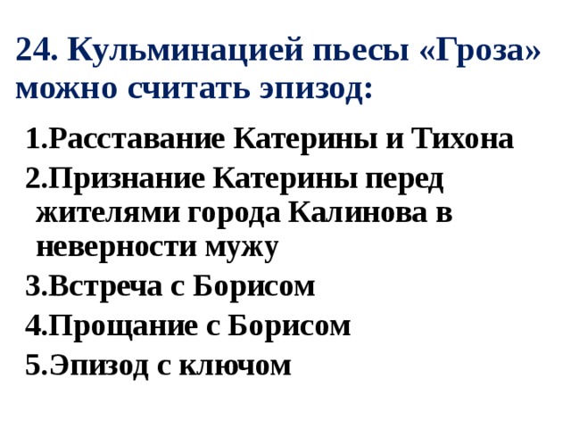 24. Кульминацией пьесы «Гроза» можно считать эпизод: 1.Расставание Катерины и Тихона 2.Признание Катерины перед жителями города Калинова в неверности мужу 3.Встреча с Борисом 4.Прощание с Борисом 5.Эпизод с ключом 