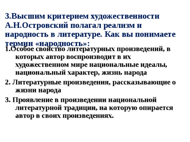 3.Высшим критерием художественности А.Н.Островский полагал реализм и народность в литературе. Как вы понимаете термин «народность»: 1.Особое свойство литературных произведений, в которых автор воспроизводит в их художественном мире национальные идеалы, национальный характер, жизнь народа 2. Литературные произведения, рассказывающие о жизни народа 3. Проявление в произведении национальной литературной традиции, на которую опирается автор в своих произведениях. 