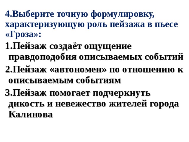 4.Выберите точную формулировку, характеризующую роль пейзажа в пьесе «Гроза»: 1.Пейзаж создаёт ощущение правдоподобия описываемых событий 2.Пейзаж «автономен» по отношению к описываемым событиям 3.Пейзаж помогает подчеркнуть дикость и невежество жителей города Калинова 