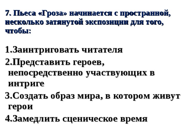 7. Пьеса «Гроза» начинается с пространной, несколько затянутой экспозиции для того, чтобы: 1.Заинтриговать читателя 2.Представить героев, непосредственно участвующих в интриге 3.Создать образ мира, в котором живут герои 4.Замедлить сценическое время 