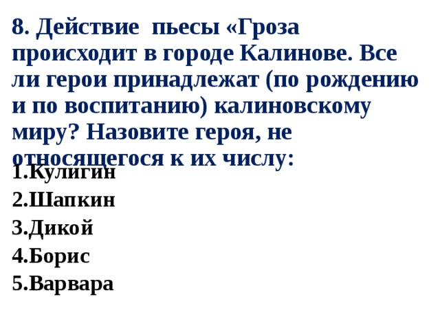 8. Действие пьесы «Гроза происходит в городе Калинове. Все ли герои принадлежат (по рождению и по воспитанию) калиновскому миру? Назовите героя, не относящегося к их числу: 1.Кулигин 2.Шапкин 3.Дикой 4.Борис 5.Варвара 