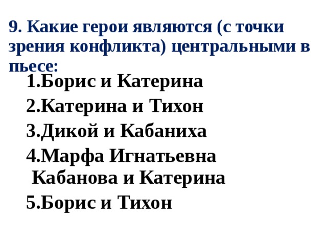 9. Какие герои являются (с точки зрения конфликта) центральными в пьесе: 1.Борис и Катерина 2.Катерина и Тихон 3.Дикой и Кабаниха 4.Марфа Игнатьевна Кабанова и Катерина 5.Борис и Тихон 