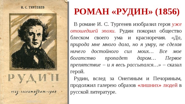 Роман «Рудин» (1856) В романе И. С. Тургенев изобразил героя уже отошедшей эпохи . Рудин покорил общество блеском своего ума и красноречия. «Да, природа мне много дала, но я умру, не сделав ничего достойного сил моих… Все мое богатство пропадет даром… Первое препятствие – и я весь рассыпался…» – сказал герой. Рудин, вслед за Онегиным и Печориным, продолжил галерею образов «лишних» людей в русской литературе. 